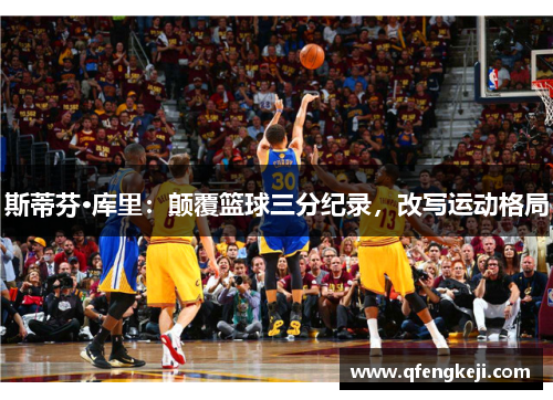 斯蒂芬·库里：颠覆篮球三分纪录，改写运动格局